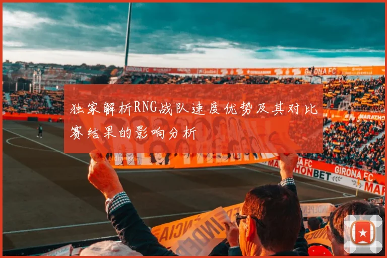 独家解析RNG战队速度优势及其对比赛结果的影响分析