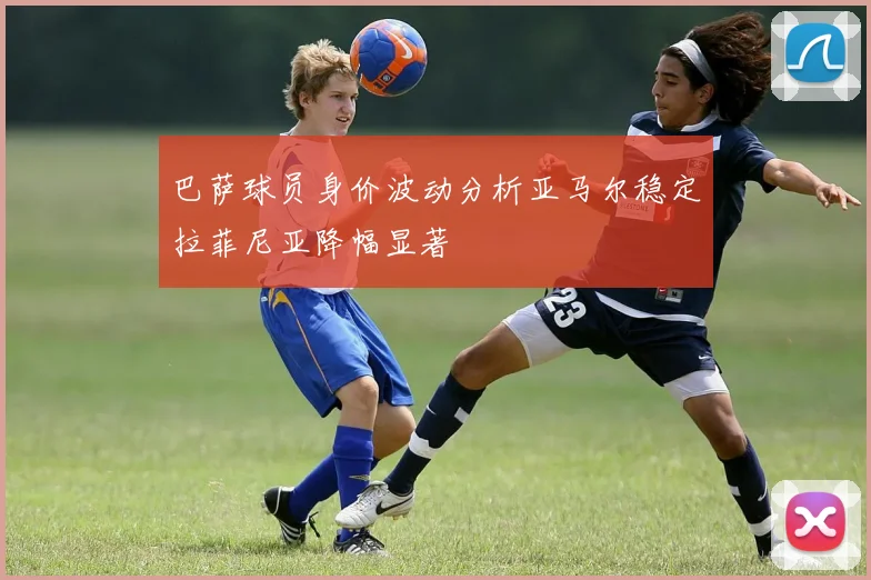 巴萨球员身价波动分析亚马尔稳定拉菲尼亚降幅显著