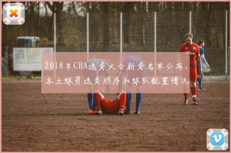 2018年CBA选秀大会新秀名单公布，本土球员选秀顺序和球队配置情况