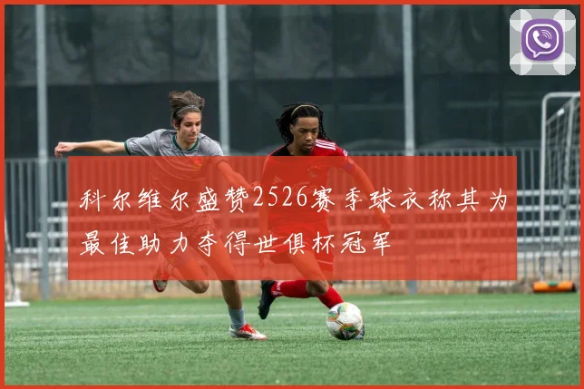 科尔维尔盛赞2526赛季球衣称其为最佳助力夺得世俱杯冠军