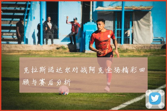 克拉斯诺达尔对战阿克全场精彩回顾与赛后分析