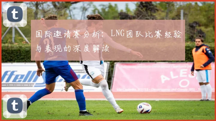 国际邀请赛分析：LNG团队比赛经验与表现的深度解读