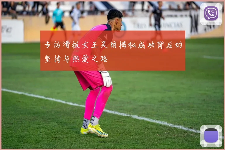 专访滑板女王吴丽揭秘成功背后的坚持与热爱之路
