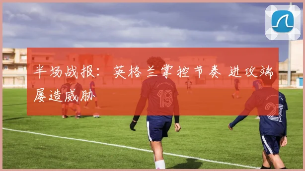 半场战报：英格兰掌控节奏 进攻端屡造威胁