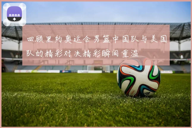 回顾里约奥运会男篮中国队与美国队的精彩对决精彩瞬间重温