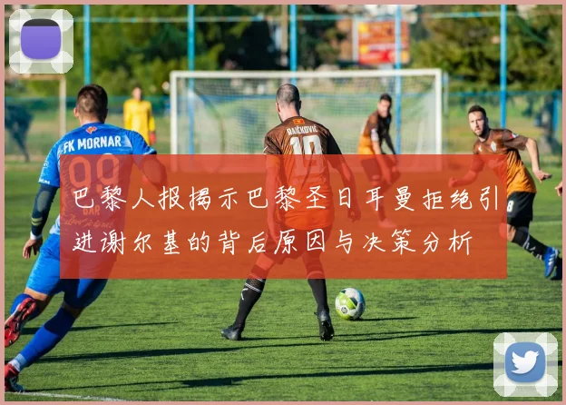 巴黎人报揭示巴黎圣日耳曼拒绝引进谢尔基的背后原因与决策分析