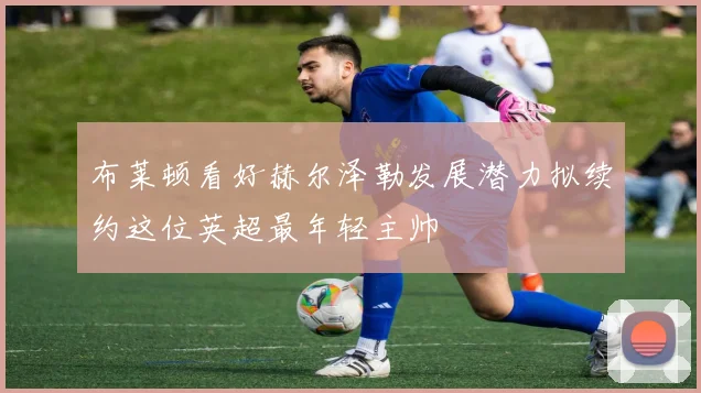 布莱顿看好赫尔泽勒发展潜力拟续约这位英超最年轻主帅